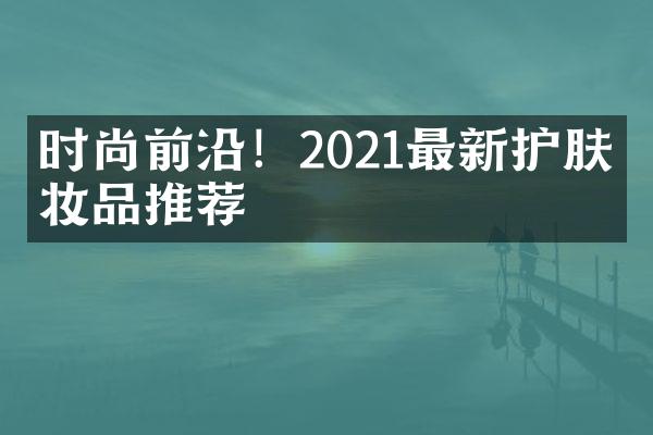 时尚前沿！2021最新护肤化妆品推荐