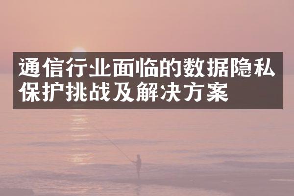 通信行业面临的数据隐私保护挑战及解决方案