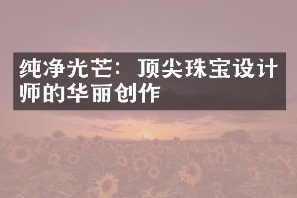 纯净光芒：顶尖珠宝设计师的华丽创作