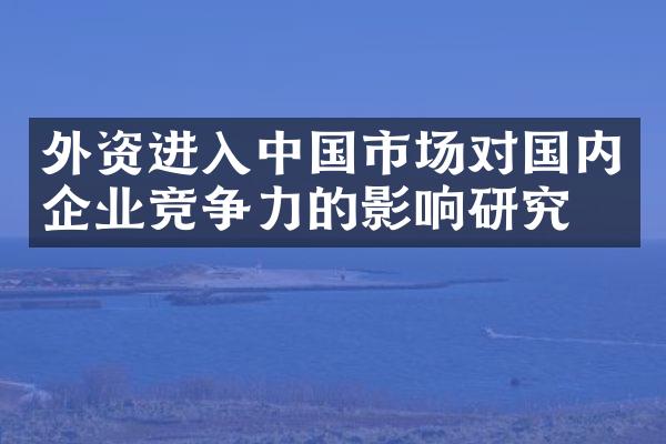 外资进入中国市场对国内企业竞争力的影响研究