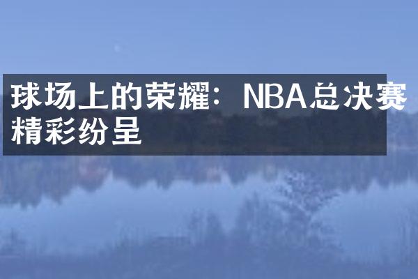 球场上的荣耀：NBA总决赛精彩纷呈