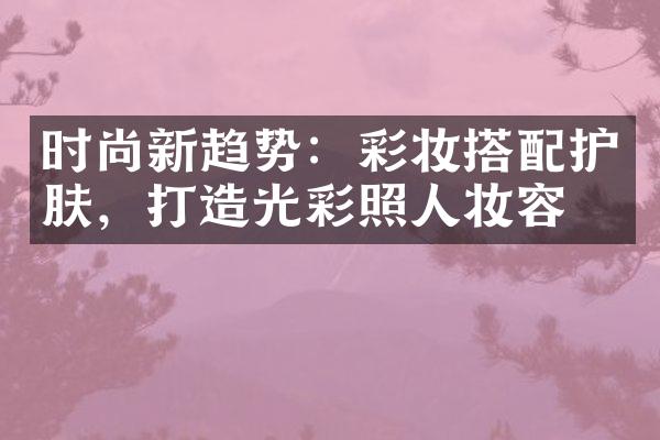 时尚新趋势：彩妆搭配护肤，打造光彩照人妆容