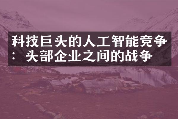 科技巨头的人工智能竞争：头部企业之间的战争