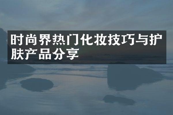 时尚界热门化妆技巧与护肤产品分享