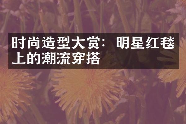 时尚造型大赏：明星红毯上的潮流穿搭