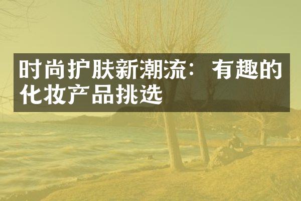 时尚护肤新潮流：有趣的化妆产品挑选