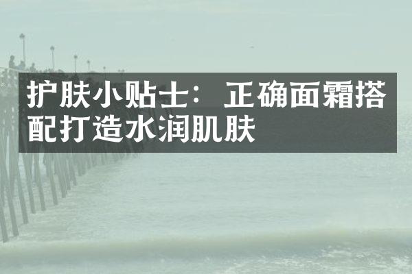 护肤小贴士：正确面霜搭配打造水润肌肤