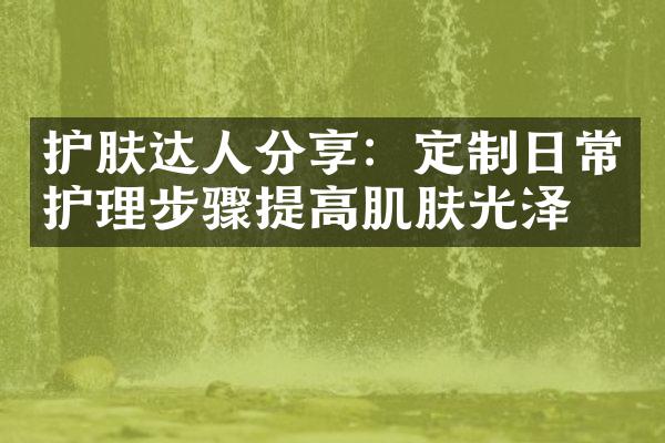 护肤达人分享：定制日常护理步骤提高肌肤光泽