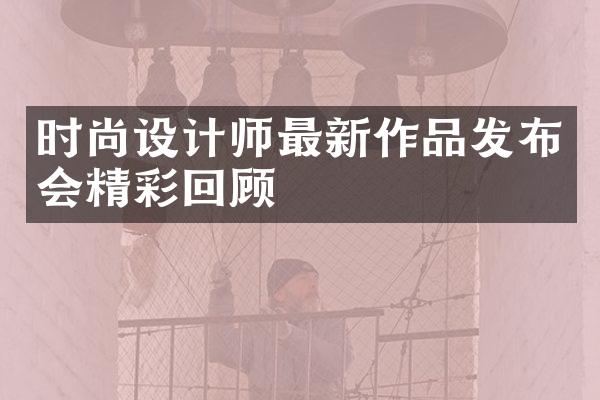 时尚设计师最新作品发布会精彩回顾