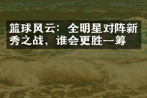 篮球风云：全明星对阵新秀之战，谁会更胜一筹？