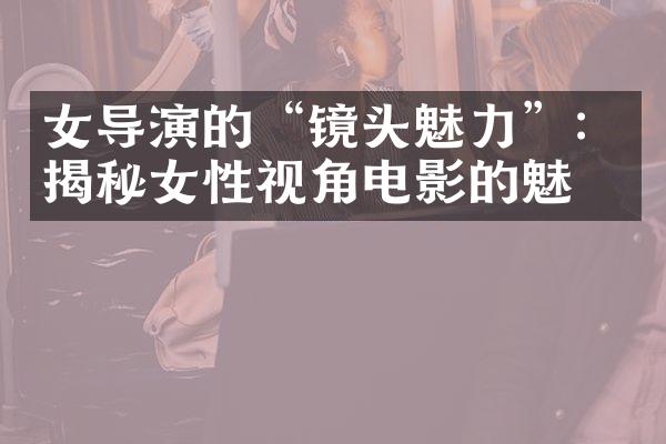 女导演的“镜头魅力”：揭秘女性视角电影的魅力