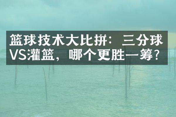 篮球技术大比拼：三分球VS灌篮，哪个更胜一筹？