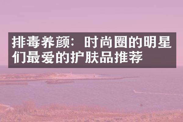 排毒养颜：时尚圈的明星们最爱的护肤品推荐