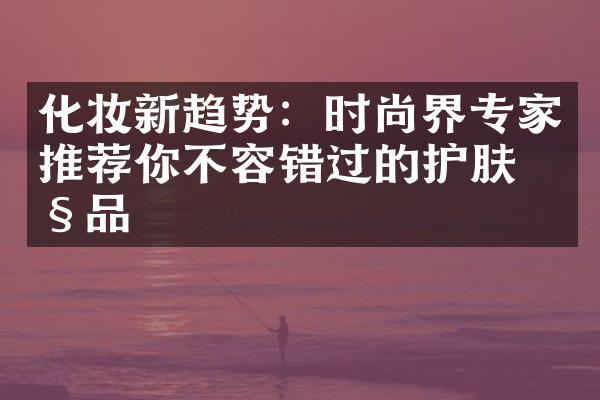 化妆新趋势：时尚界专家推荐你不容错过的护肤产品