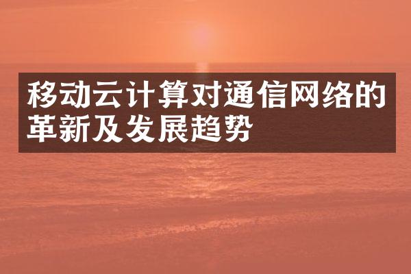 移动云计算对通信网络的革新及发展趋势