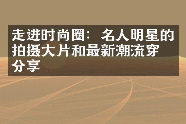 走进时尚圈：名人明星的拍摄大片和最新潮流穿搭分享