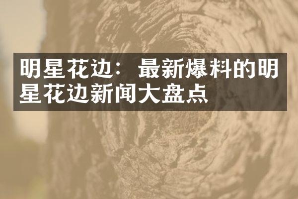 明星花边：最新爆料的明星花边新闻大盘点