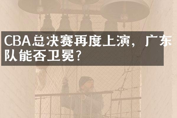 CBA总决赛再度上演，广东队能否卫冕？