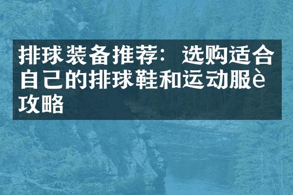 排球装备推荐：选购适合自己的排球鞋和运动服装攻略