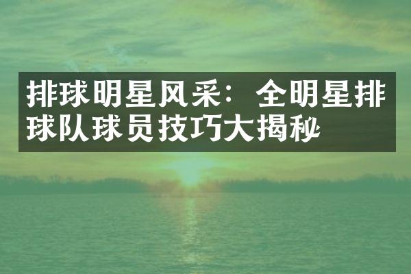 排球明星风采：全明星排球队球员技巧大揭秘