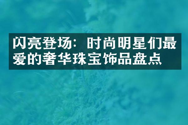 闪亮登场：时尚明星们最爱的奢华珠宝饰品盘点