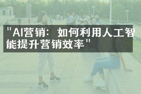 "AI营销：如何利用人工智能提升营销效率"