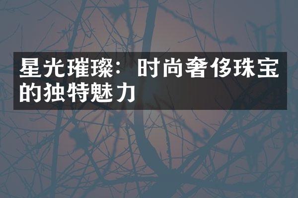 星光璀璨：时尚奢侈珠宝的独特魅力