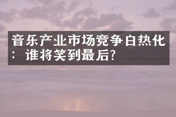 音乐产业市场竞争白热化：谁将笑到最后？