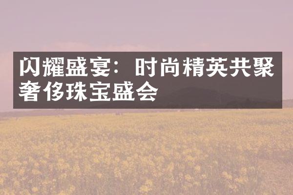 闪耀盛宴：时尚精英共聚奢侈珠宝盛会