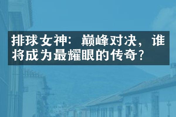 排球女神：巅峰对决，谁将成为最耀眼的传奇？