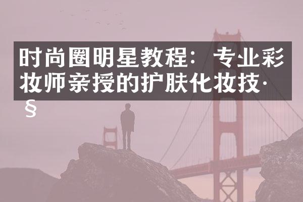 时尚圈明星教程：专业彩妆师亲授的护肤化妆技巧