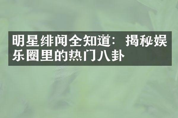 明星绯闻全知道：揭秘娱乐圈里的热门八卦