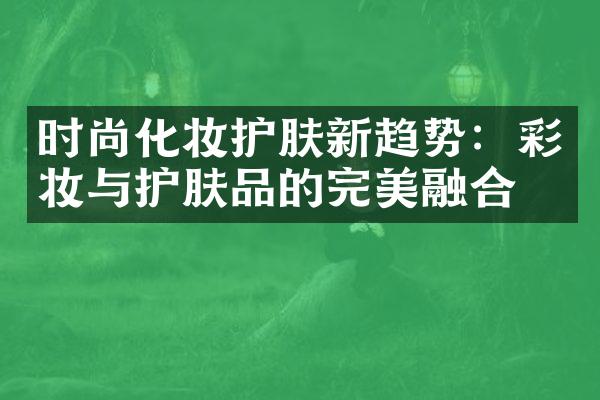 时尚化妆护肤新趋势：彩妆与护肤品的完美融合