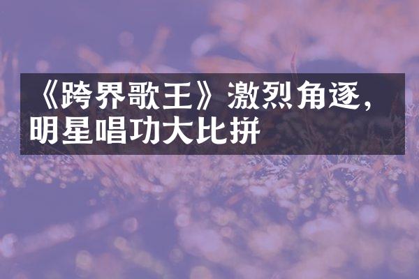 《跨界歌王》激烈角逐，明星唱功大比拼