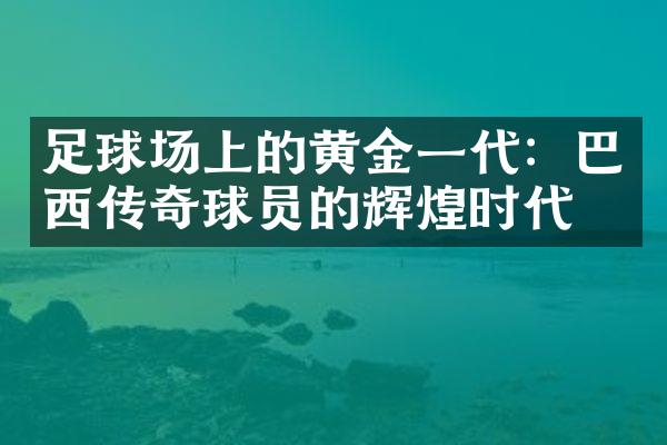 足球场上的黄金一代：巴西传奇球员的辉煌时代