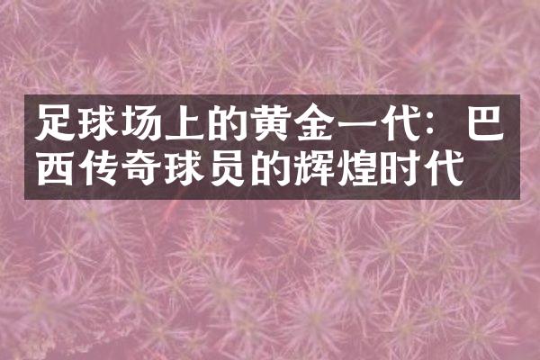 足球场上的黄金一代：巴西传奇球员的辉煌时代