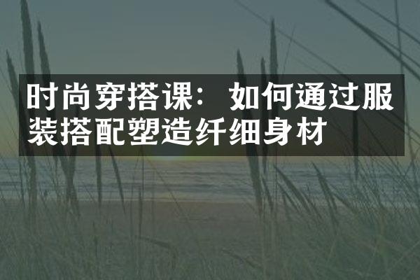 时尚穿搭课：如何通过服装搭配塑造纤细身材