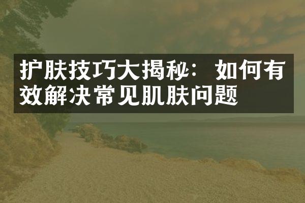 护肤技巧大揭秘：如何有效解决常见肌肤问题