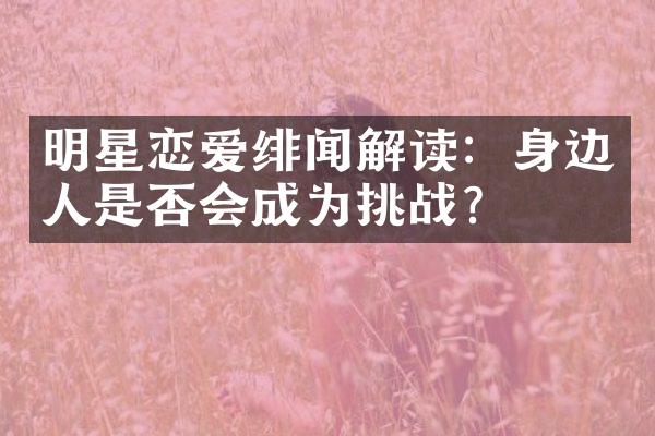 明星恋爱绯闻解读：身边人是否会成为挑战？