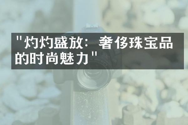 "灼灼盛放：奢侈珠宝品牌的时尚魅力"