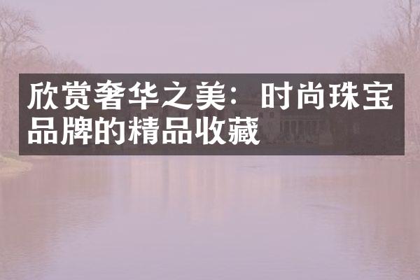 欣赏奢华之美：时尚珠宝品牌的精品收藏