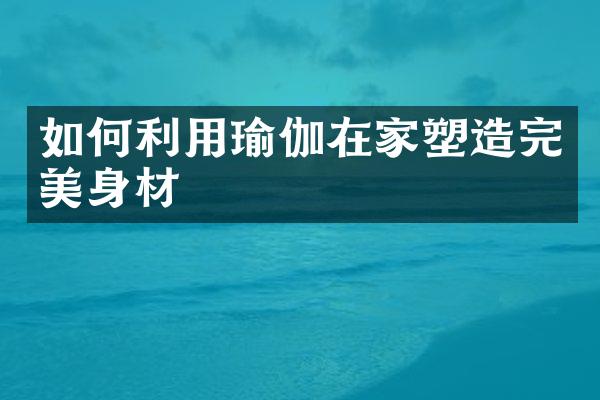 如何利用瑜伽在家塑造完美身材