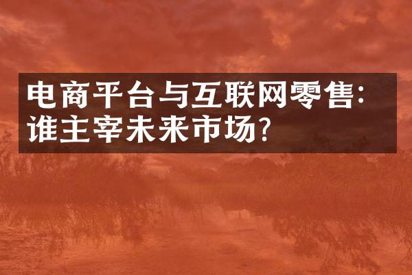 电商平台与互联网零售：谁主宰未来市场？