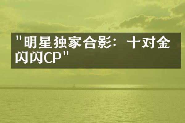 "明星独家合影：十对金光闪闪CP"