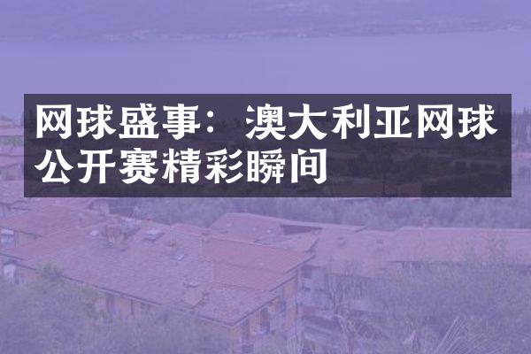 网球盛事：澳利亚网球公开赛精彩瞬间