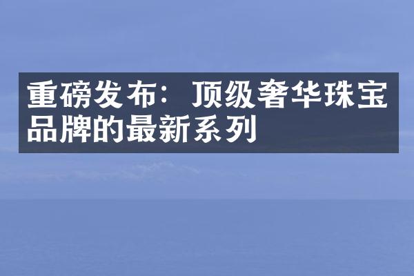 重磅发布：顶级奢华珠宝品牌的最新系列