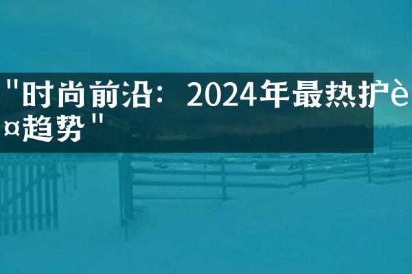 "时尚前沿：2024年最热护肤趋势"