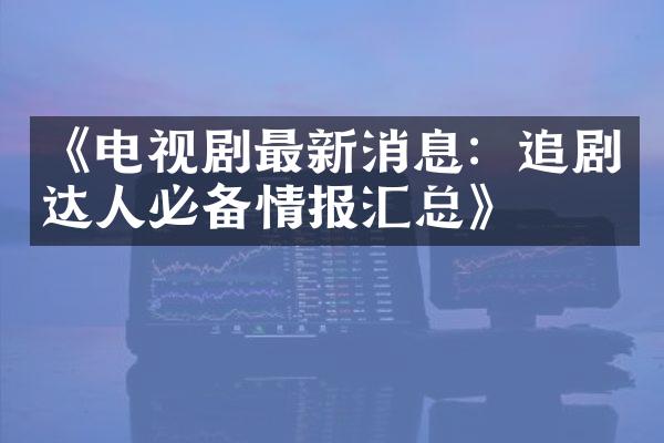 《电视剧最新消息：追剧达人必备情报汇总》