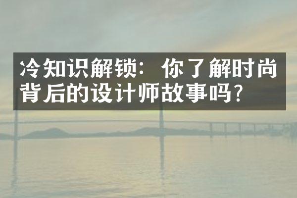 冷知识解锁：你了解时尚背后的设计师故事吗？