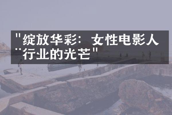 "绽放华彩：女性电影人在行业的光芒"